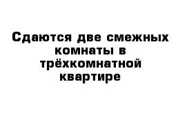 Сдаются две смежных комнаты в трёхкомнатной квартире